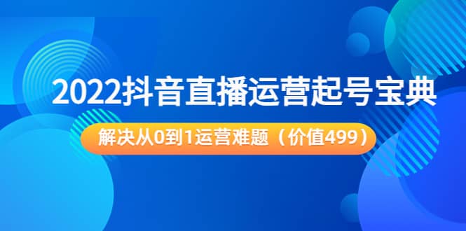 2022抖音直播运营起号宝典：解决从0到1运营难题（价值499）-知者网