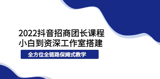 2022抖音招商团长课程，从小白到资深工作室搭建，全方位全链路保姆式教学-知者网