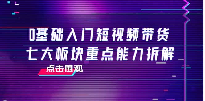 0基础入门短视频带货，七大板块重点能力拆解，7节精品课4小时干货-知者网