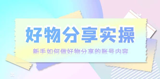 好物分享实操：新手如何做好物分享的账号内容，实操教学-知者网