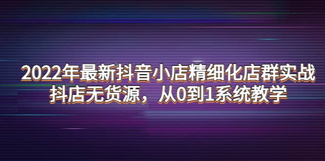 2022年最新抖音小店精细化店群实战，抖店无货源，从0到1系统教学-知者网