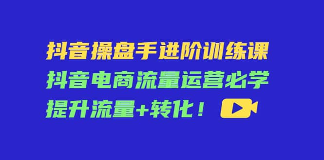 抖音操盘手进阶训练课：抖音电商流量运营必学，提升流量 转化-知者网