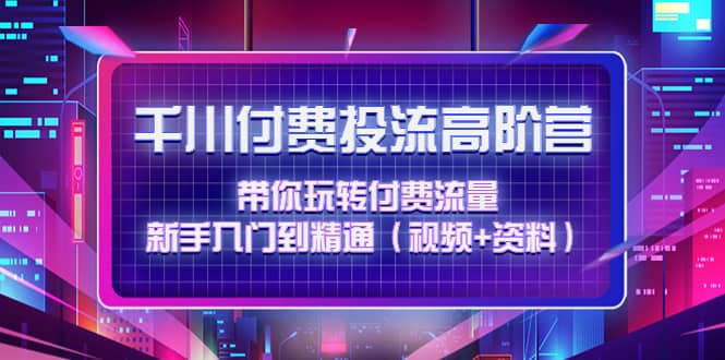 千川付费投流高阶训练营：带你玩转付费流量，新手入门到精通（视频 资料）-知者网