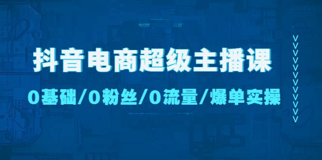 抖音电商超级主播课：0基础、0粉丝、0流量、爆单实操-知者网