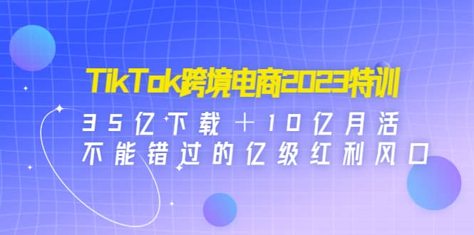 TikTok跨境电商2023特训：35亿下载＋10亿月活，不能错过的亿级红利风口-知者网