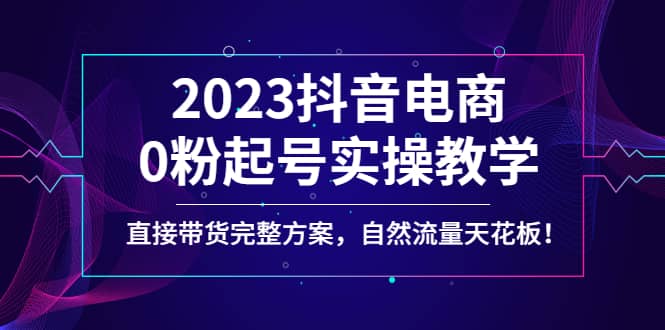2023抖音电商0粉起号实操教学，直接带货完整方案，自然流量天花板-知者网