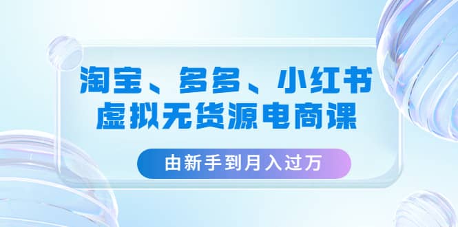 淘宝、多多、小红书-虚拟无货源电商课（3套课程）-知者网