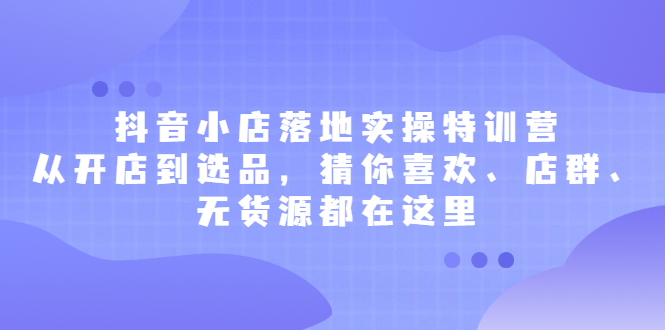 抖音小店落地实操特训营，从开店到选品，猜你喜欢、店群、无货源都在这里-知者网