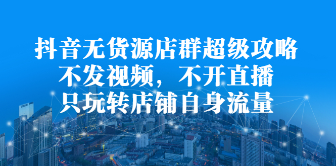 抖音无货源店群超级攻略：不发视频，不开直播，只玩转店铺自身流量-知者网