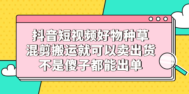 抖音短视频好物种草，混剪搬运就可以卖出货，不是傻子都能出单-知者网