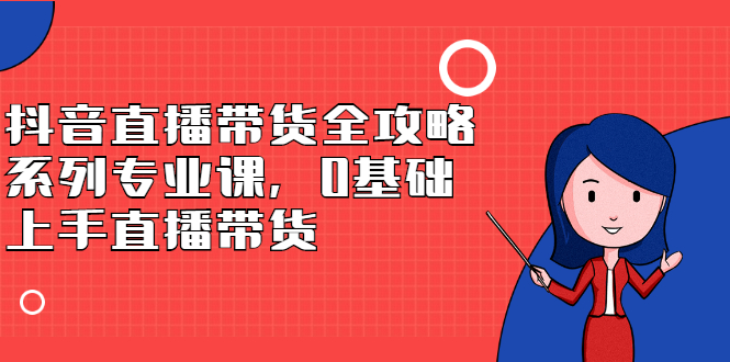 抖音直播带货全攻略系列专业课，0基础上手直播带货-知者网