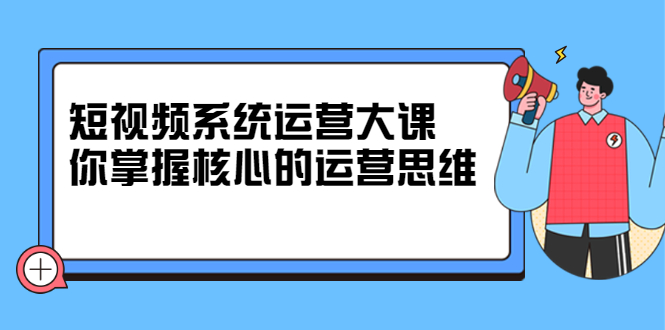 短视频系统运营大课，你掌握核心的运营思维 价值7800元-知者网